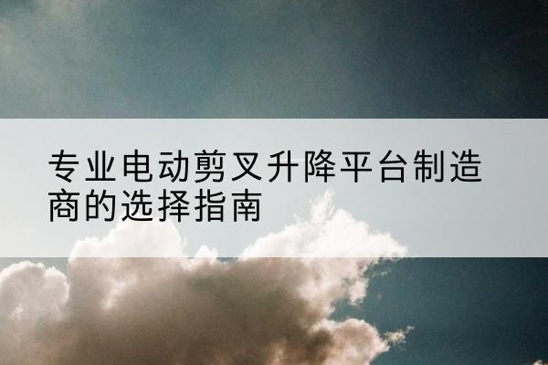 柞水电动剪叉升降平台厂家-专业电动剪叉升降平台制造商的选择指南