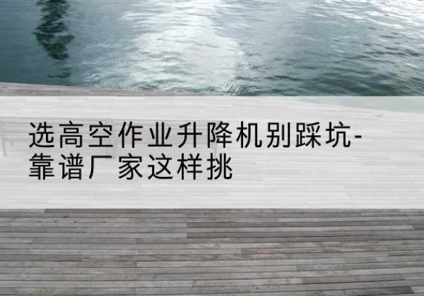 柞水剪叉式升降机厂家-选高空作业升降机别踩坑-靠谱厂家这样挑