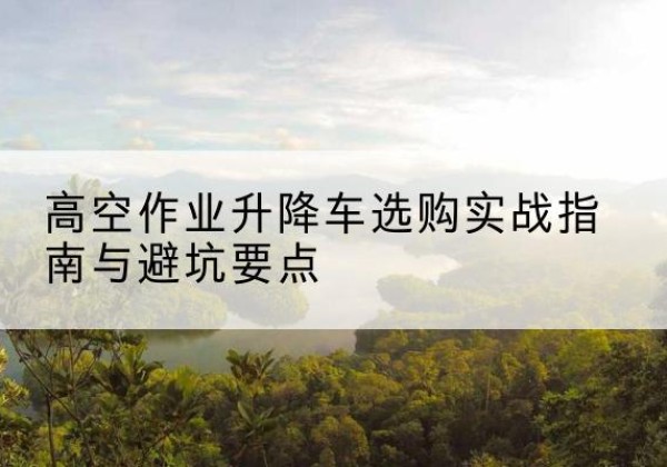 柞水升降车怎么选-高空作业升降车选购实战指南与避坑要点