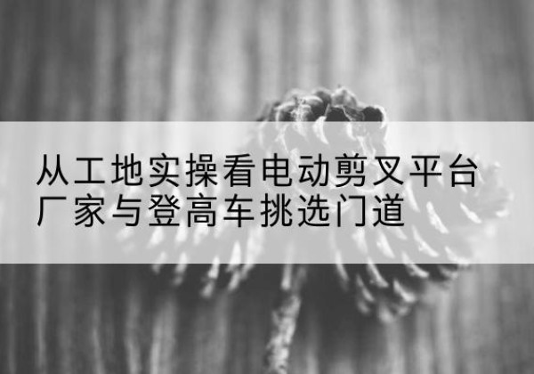 柞水电动剪叉升降平台厂家-从工地实操看电动剪叉平台厂家与登高车挑选门道