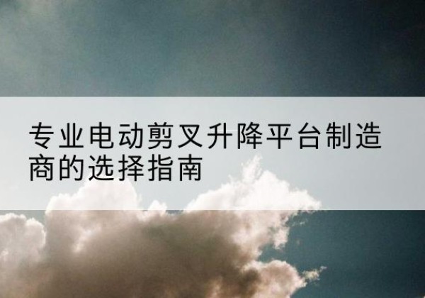 柞水电动剪叉升降平台厂家-专业电动剪叉升降平台制造商的选择指南
