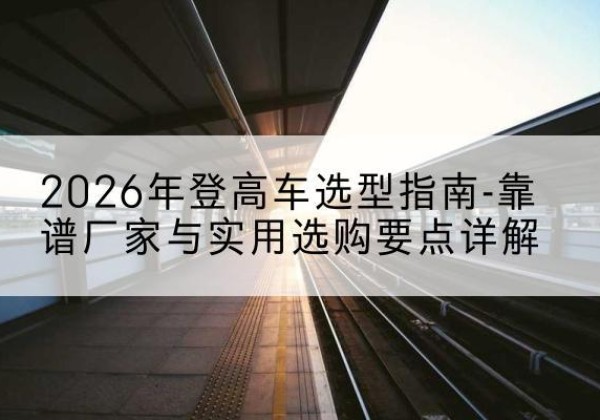 柞水登高车厂家推荐-2026年登高车选型指南-靠谱厂家与实用选购要点详解